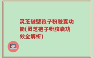 灵芝破壁孢子粉胶囊功能(灵芝孢子粉胶囊功效全解析)