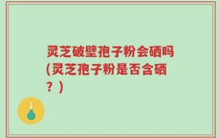 灵芝破壁孢子粉会硒吗(灵芝孢子粉是否含硒？)