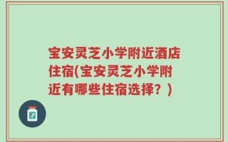 宝安灵芝小学附近酒店住宿(宝安灵芝小学附近有哪些住宿选择？)