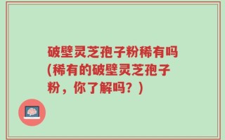 破壁灵芝孢子粉稀有吗(稀有的破壁灵芝孢子粉，你了解吗？)