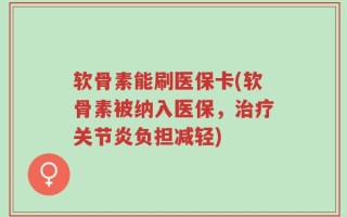 软骨素能刷医保卡(软骨素被纳入医保，治疗关节炎负担减轻)