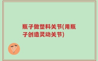 瓶子做塑料关节(用瓶子创造灵动关节)