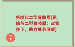氨糖和二型骨胶原(氨糖与二型骨胶原：双管齐下，助力关节健康)