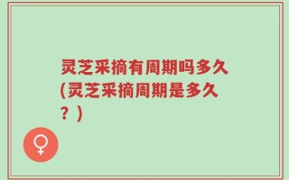 灵芝采摘有周期吗多久(灵芝采摘周期是多久？)