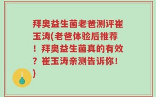 拜奥益生菌老爸测评崔玉涛(老爸体验后推荐！拜奥益生菌真的有效？崔玉涛亲测告诉你！)