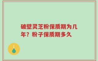 破壁灵芝粉保质期为几年？粉子保质期多久