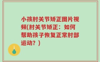 小孩肘关节矫正图片视频(肘关节矫正：如何帮助孩子恢复正常肘部运动？)