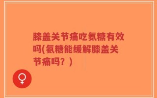 膝盖关节痛吃氨糖有效吗(氨糖能缓解膝盖关节痛吗？)