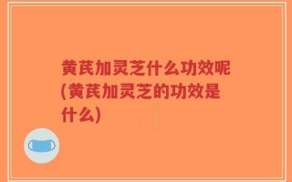 黄芪加灵芝什么功效呢(黄芪加灵芝的功效是什么)
