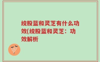 绞股蓝和灵芝有什么功效(绞股蓝和灵芝：功效解析
