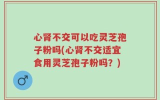 心肾不交可以吃灵芝孢子粉吗(心肾不交适宜食用灵芝孢子粉吗？)