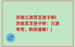 济南三源灵芝孢子粉(济南灵芝孢子粉：三源考究，助你健康！)