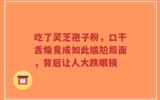 吃了灵芝孢子粉，口干舌燥竟成如此尴尬局面，背后让人大跌眼镜