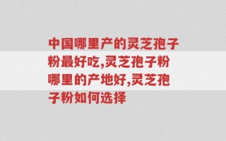 中国哪里产的灵芝孢子粉最好吃？注意选择很重要