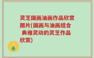 灵芝国画油画作品欣赏图片(国画与油画结合 典雅灵动的灵芝作品欣赏)