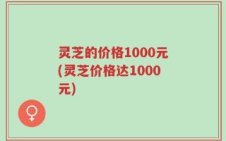 灵芝的价格1000元(灵芝价格达1000元)