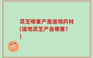 灵芝哪里产是道地药材(道地灵芝产自哪里？)