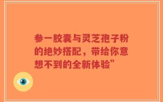 参一胶囊与灵芝孢子粉的绝妙搭配，带给你意想不到的全新体验”