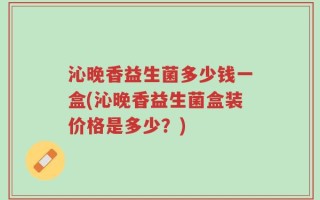 沁晚香益生菌多少钱一盒(沁晚香益生菌盒装价格是多少？)