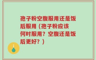 孢子粉空腹服用还是饭后服用 (孢子粉应该何时服用？空腹还是饭后更好？)