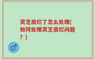 灵芝腐烂了怎么处理(如何处理灵芝腐烂问题？)