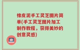 橡皮泥手工灵芝图片简单(手工灵芝图片加工制作教程，获得美妙的创意灵感)