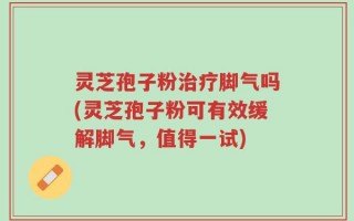 灵芝孢子粉治疗脚气吗(灵芝孢子粉可有效缓解脚气，值得一试)