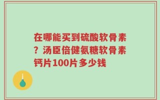 在哪能买到硫酸软骨素？汤臣倍健氨糖软骨素钙片100片多少钱