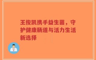 王俊凯携手益生菌，守护健康肠道与活力生活新选择