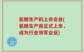 氨糖生产的上市企业(氨糖生产商正式上市，成为行业领军企业)
