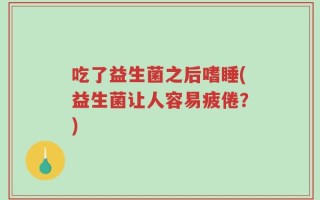 吃了益生菌之后嗜睡(益生菌让人容易疲倦？)