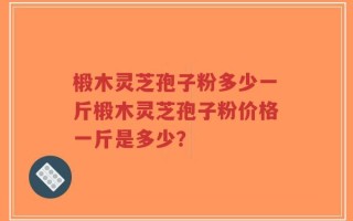 椴木灵芝孢子粉多少一斤椴木灵芝孢子粉价格一斤是多少？