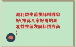 湖北益生菌发酵料哪家好(推荐几家好用的湖北益生菌发酵料供应商)