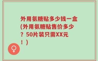 外用氨糖贴多少钱一盒(外用氨糖贴售价多少？50片装只需XX元！)