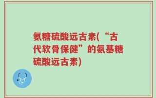 氨糖硫酸远古素(“古代软骨保健”的氨基糖硫酸远古素)