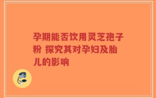 孕期能否饮用灵芝孢子粉 探究其对孕妇及胎儿的影响