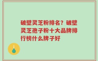 破壁灵芝粉排名？破壁灵芝孢子粉十大品牌排行榜什么牌子好