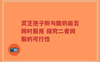 灵芝孢子粉与酸奶能否同时服用 探究二者同服的可行性