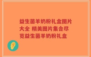 益生菌羊奶粉礼盒图片大全 精美图片集合尽览益生菌羊奶粉礼盒