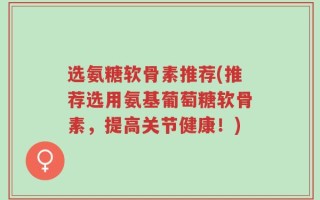 选氨糖软骨素推荐(推荐选用氨基葡萄糖软骨素，提高关节健康！)