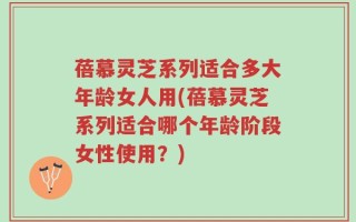 蓓慕灵芝系列适合多大年龄女人用(蓓慕灵芝系列适合哪个年龄阶段女性使用？)