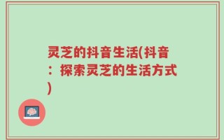 灵芝的抖音生活(抖音：探索灵芝的生活方式)