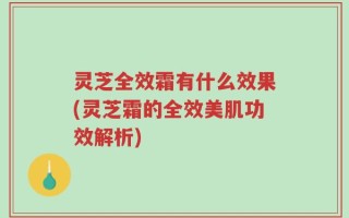 灵芝全效霜有什么效果(灵芝霜的全效美肌功效解析)