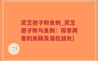 灵芝孢子粉鱼刺_灵芝孢子粉与鱼刺：探索两者的关联及潜在益处)