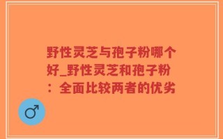 野性灵芝与孢子粉哪个好_野性灵芝和孢子粉：全面比较两者的优劣