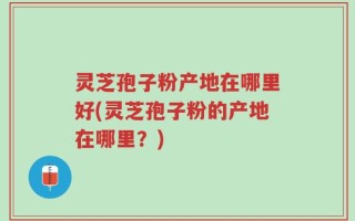 灵芝孢子粉产地在哪里好(灵芝孢子粉的产地在哪里？)