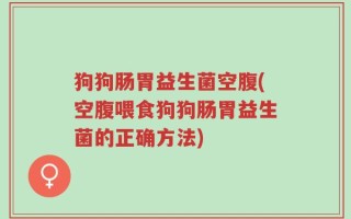 狗狗肠胃益生菌空腹(空腹喂食狗狗肠胃益生菌的正确方法)