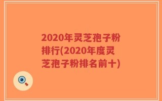 2020年灵芝孢子粉排行(2020年度灵芝孢子粉排名前十)
