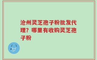 沧州灵芝孢子粉批发代理？哪里有收购灵芝孢子粉