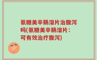氨糖美辛肠溶片治腹泻吗(氨糖美辛肠溶片：可有效治疗腹泻)